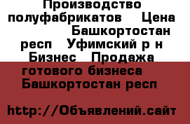 Производство полуфабрикатов  › Цена ­ 950 000 - Башкортостан респ., Уфимский р-н Бизнес » Продажа готового бизнеса   . Башкортостан респ.